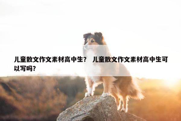 儿童散文作文素材高中生？ 儿童散文作文素材高中生可以写吗？