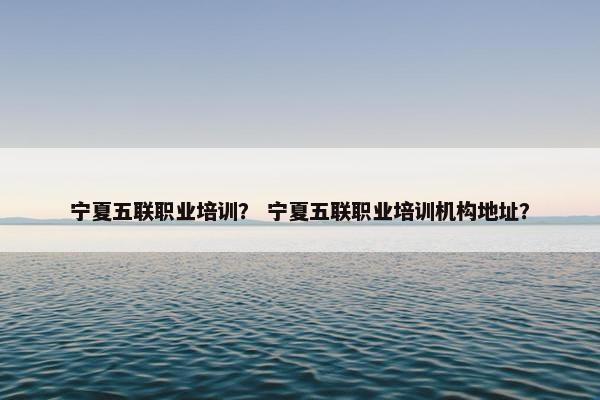 宁夏五联职业培训？ 宁夏五联职业培训机构地址？