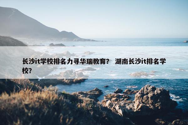长沙it学校排名力寻华瑞教育？ 湖南长沙it排名学校？