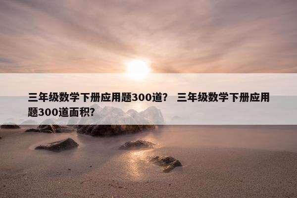 三年级数学下册应用题300道？ 三年级数学下册应用题300道面积？