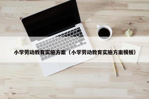 小学劳动教育实施方案（小学劳动教育实施方案模板）