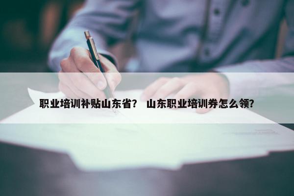 职业培训补贴山东省？ 山东职业培训券怎么领？