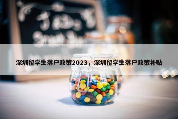 深圳留学生落户政策2023，深圳留学生落户政策补贴