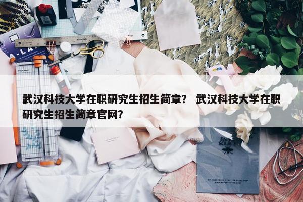 武汉科技大学在职研究生招生简章？ 武汉科技大学在职研究生招生简章官网？