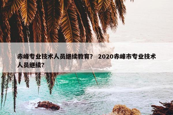 赤峰专业技术人员继续教育？ 2020赤峰市专业技术人员继续？