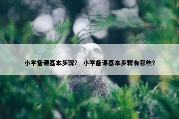 小学备课基本步骤？ 小学备课基本步骤有哪些？