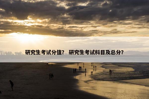 研究生考试分值？ 研究生考试科目及总分？