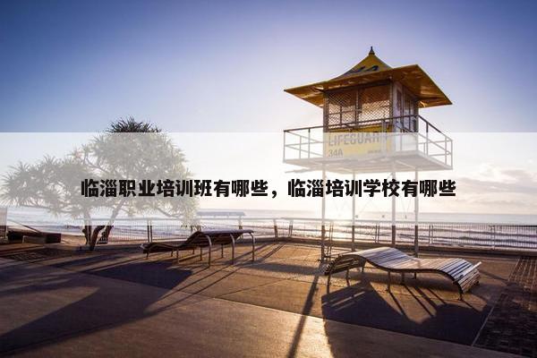 临淄职业培训班有哪些，临淄培训学校有哪些