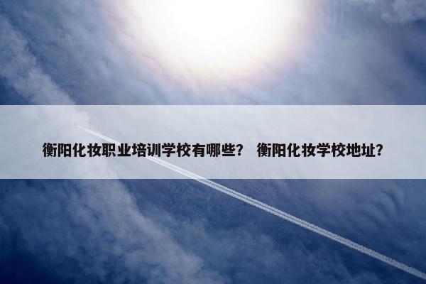 衡阳化妆职业培训学校有哪些？ 衡阳化妆学校地址？