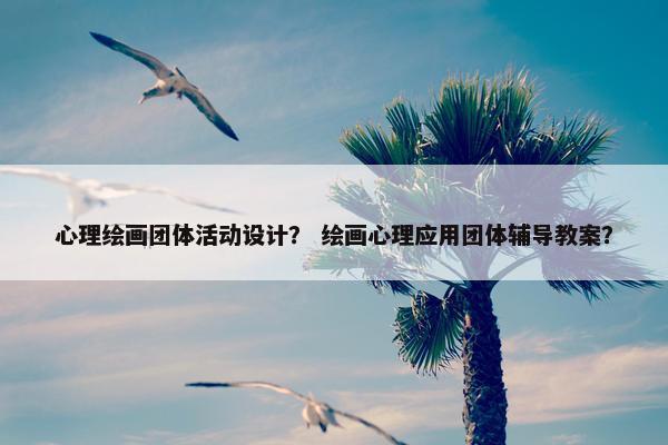 心理绘画团体活动设计？ 绘画心理应用团体辅导教案？