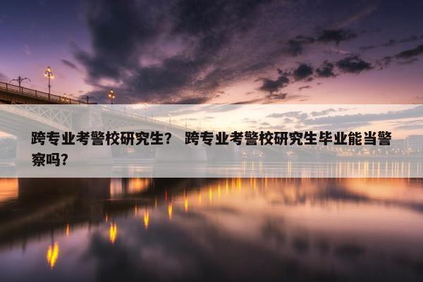 跨专业考警校研究生？ 跨专业考警校研究生毕业能当警察吗？