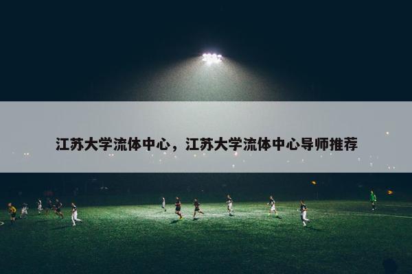 江苏大学流体中心，江苏大学流体中心导师推荐