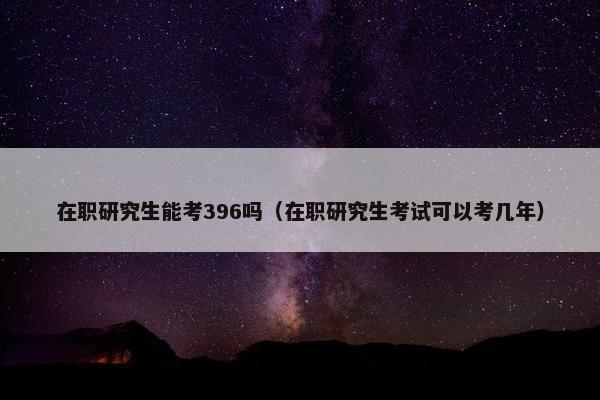 在职研究生能考396吗（在职研究生考试可以考几年）