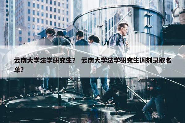 云南大学法学研究生？ 云南大学法学研究生调剂录取名单？