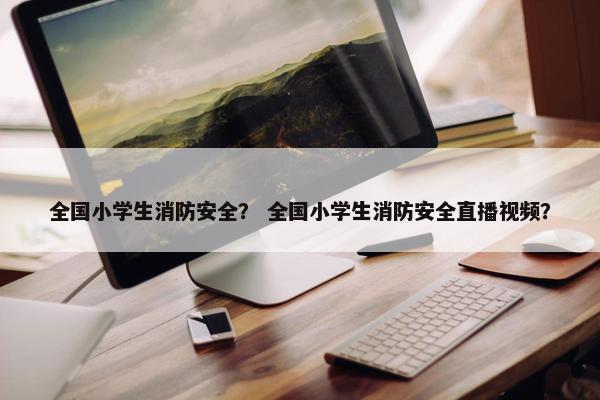 全国小学生消防安全？ 全国小学生消防安全直播视频？