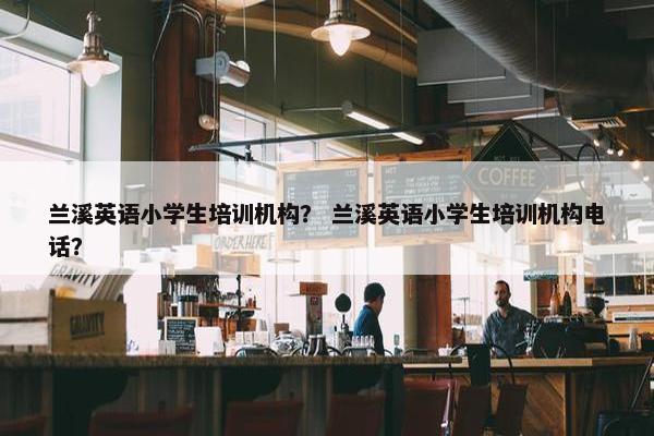 兰溪英语小学生培训机构？ 兰溪英语小学生培训机构电话？