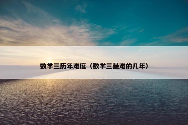数学三历年难度（数学三最难的几年）