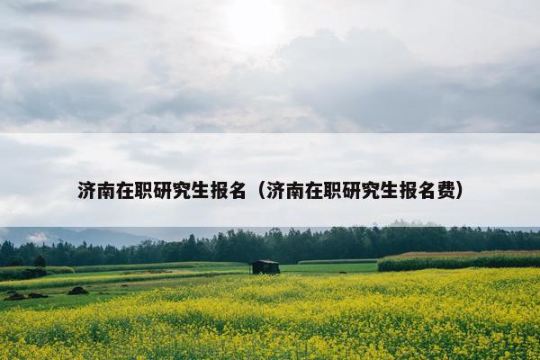 济南在职研究生报名（济南在职研究生报名费）