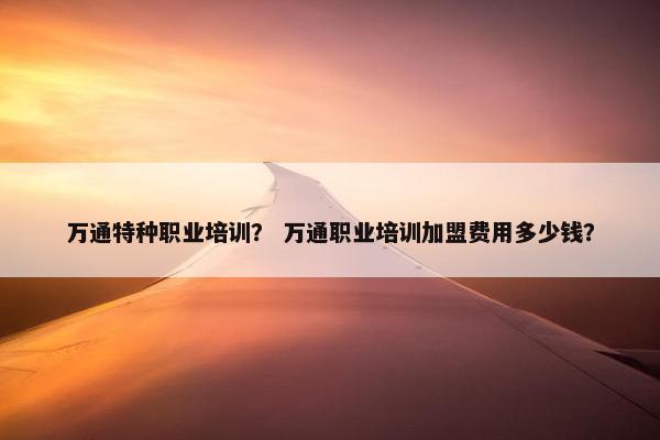 万通特种职业培训？ 万通职业培训加盟费用多少钱？