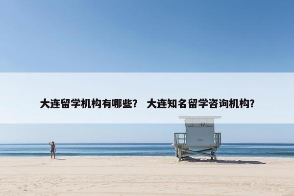 大连留学机构有哪些？ 大连知名留学咨询机构？