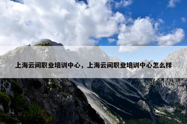 上海云间职业培训中心，上海云间职业培训中心怎么样