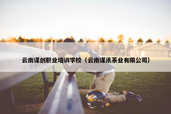 云南谋创职业培训学校（云南谋讯茶业有限公司）