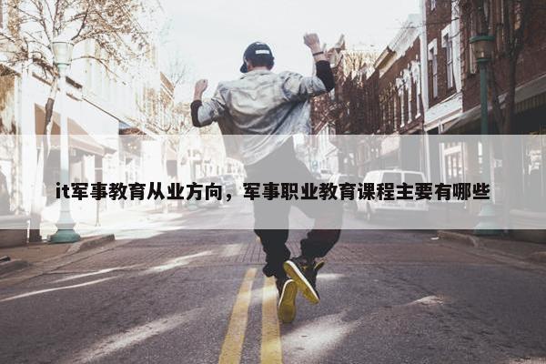it军事教育从业方向，军事职业教育课程主要有哪些