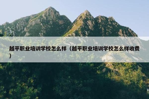 越平职业培训学校怎么样（越平职业培训学校怎么样收费）