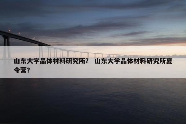 山东大学晶体材料研究所？ 山东大学晶体材料研究所夏令营？