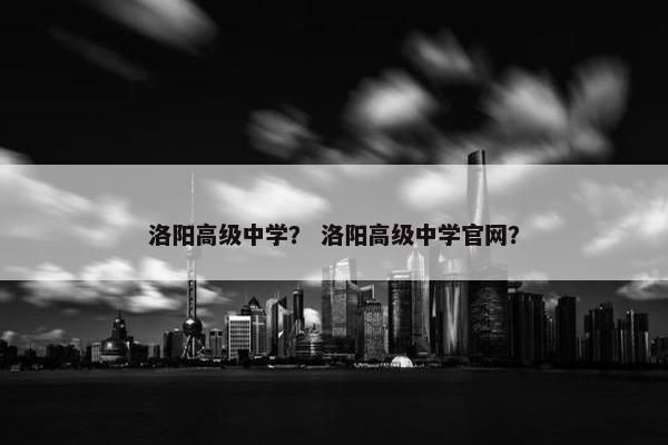 洛阳高级中学？ 洛阳高级中学官网？