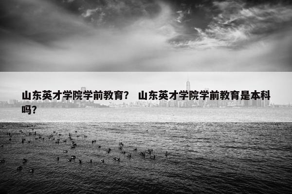 山东英才学院学前教育？ 山东英才学院学前教育是本科吗？