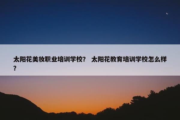 太阳花美妆职业培训学校？ 太阳花教育培训学校怎么样？