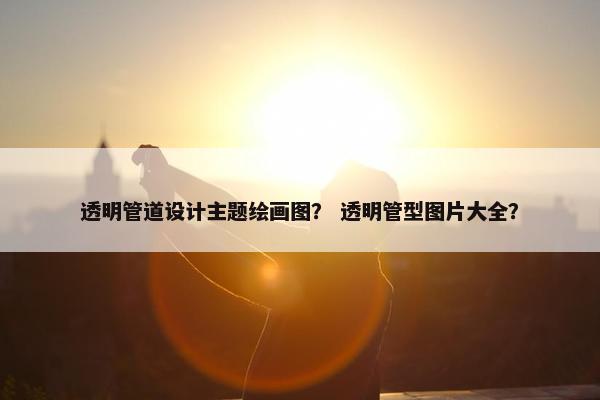 透明管道设计主题绘画图？ 透明管型图片大全？