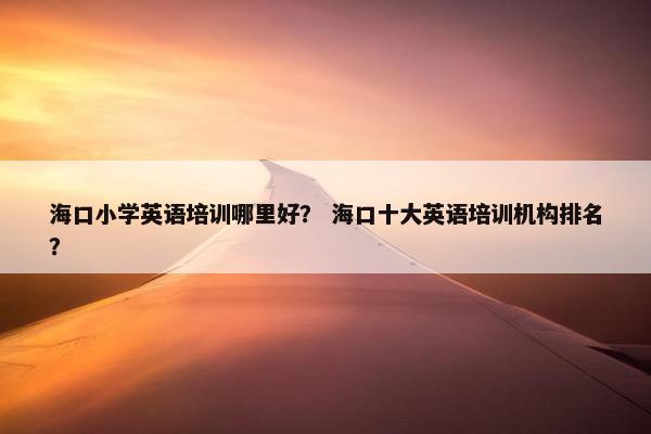 海口小学英语培训哪里好？ 海口十大英语培训机构排名？