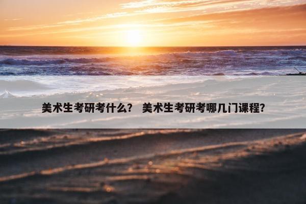 美术生考研考什么？ 美术生考研考哪几门课程？