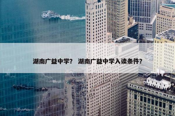 湖南广益中学？ 湖南广益中学入读条件？