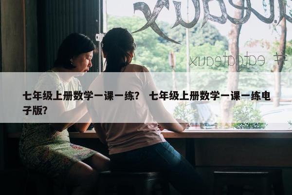 七年级上册数学一课一练？ 七年级上册数学一课一练电子版？