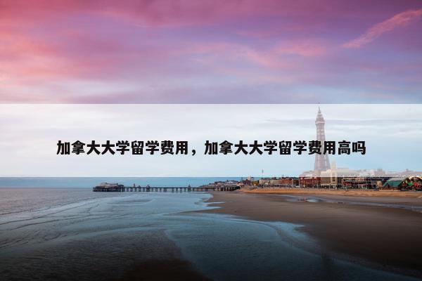 加拿大大学留学费用，加拿大大学留学费用高吗