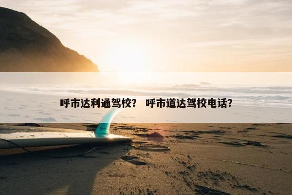 呼市达利通驾校？ 呼市道达驾校电话？