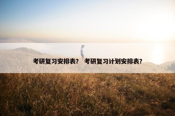考研复习安排表？ 考研复习计划安排表？