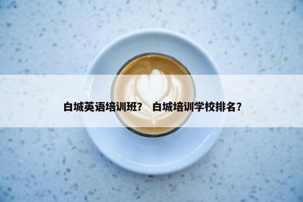 白城英语培训班？ 白城培训学校排名？