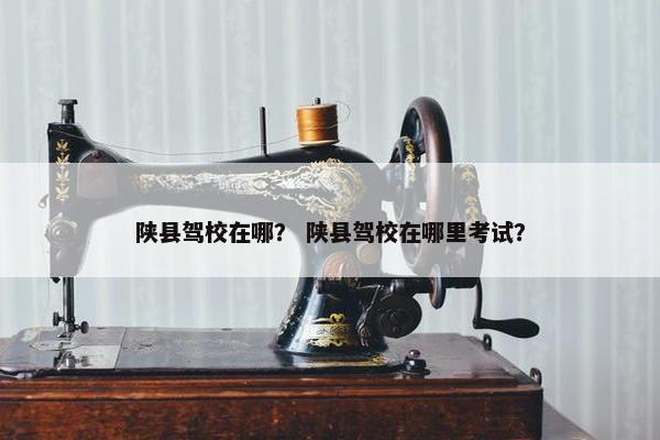 陕县驾校在哪？ 陕县驾校在哪里考试？