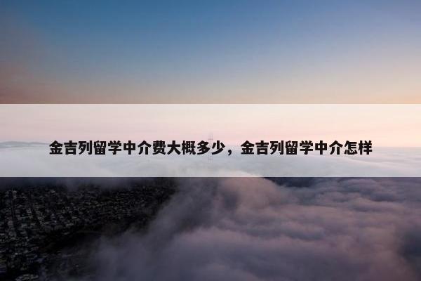 金吉列留学中介费大概多少，金吉列留学中介怎样