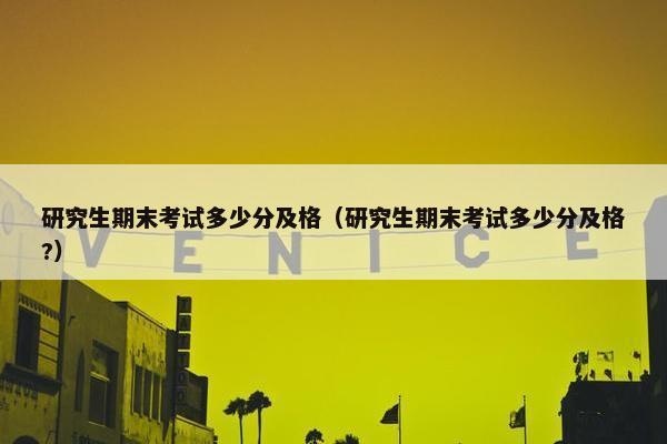研究生期末考试多少分及格（研究生期末考试多少分及格?）