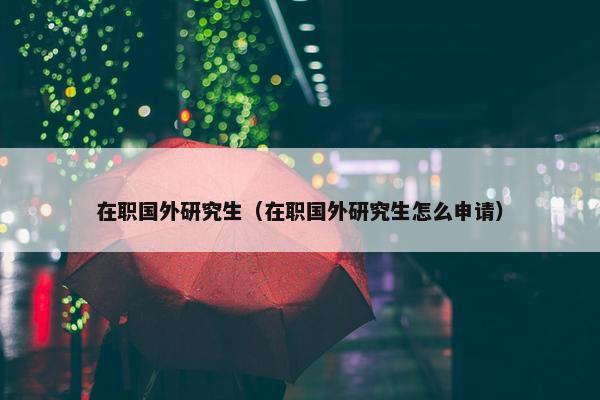 在职国外研究生（在职国外研究生怎么申请）