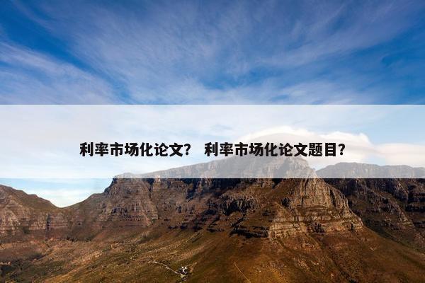 利率市场化论文？ 利率市场化论文题目？
