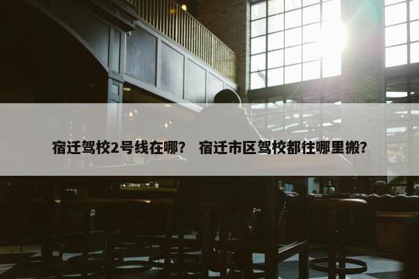 宿迁驾校2号线在哪？ 宿迁市区驾校都往哪里搬？