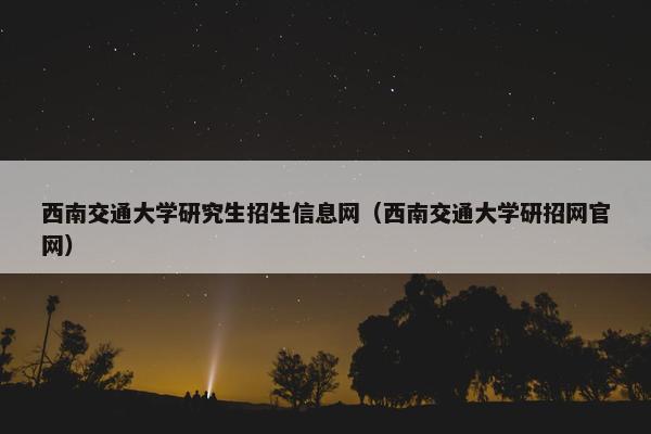 西南交通大学研究生招生信息网（西南交通大学研招网官网）