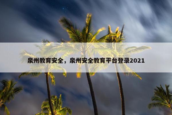 泉州教育安全，泉州安全教育平台登录2021