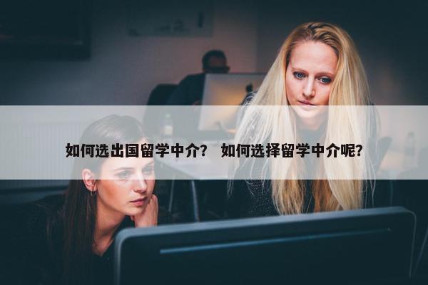 如何选出国留学中介？ 如何选择留学中介呢？